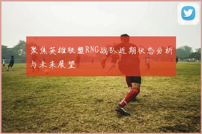 聚焦英雄联盟RNG战队近期状态分析与未来展望