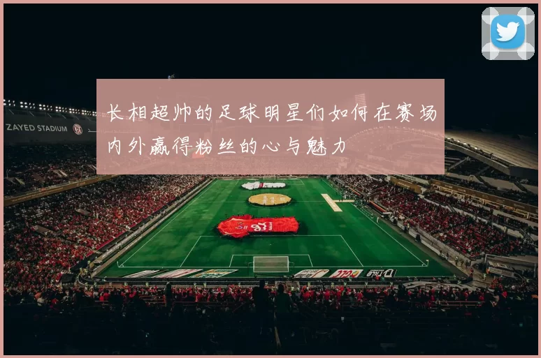 长相超帅的足球明星们如何在赛场内外赢得粉丝的心与魅力