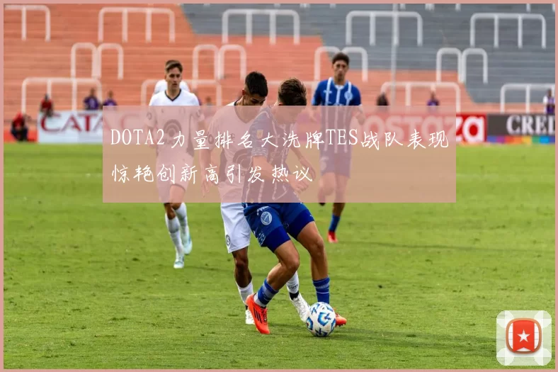 DOTA2力量排名大洗牌TES战队表现惊艳创新高引发热议