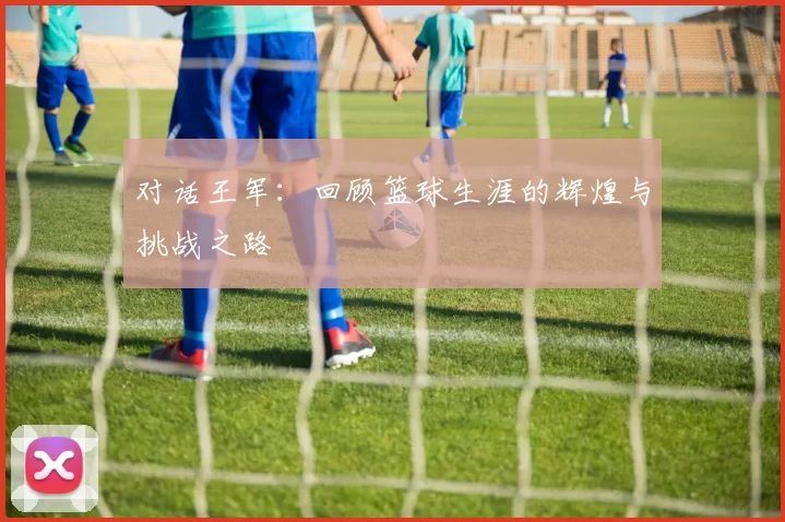 对话王军：回顾篮球生涯的辉煌与挑战之路