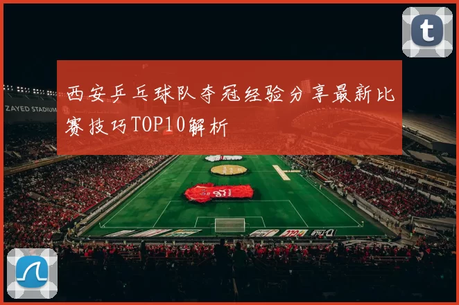 西安乒乓球队夺冠经验分享最新比赛技巧TOP10解析