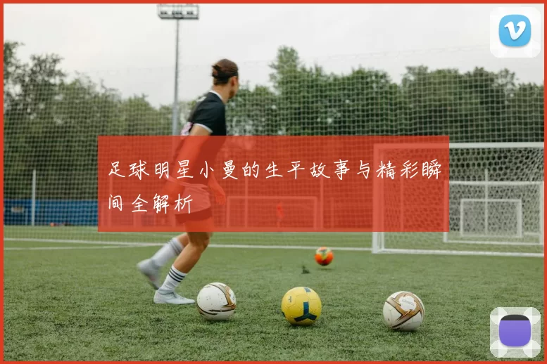 足球明星小曼的生平故事与精彩瞬间全解析