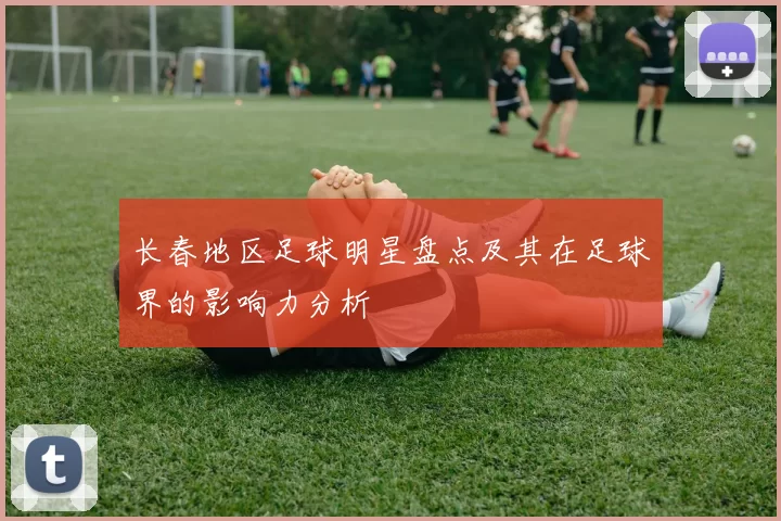 长春地区足球明星盘点及其在足球界的影响力分析