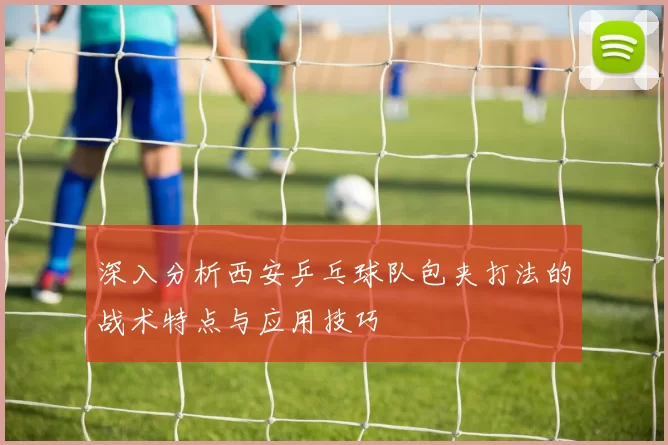 深入分析西安乒乓球队包夹打法的战术特点与应用技巧