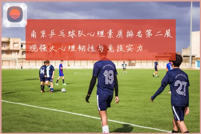 南京乒乓球队心理素质排名第二展现强大心理韧性与竞技实力