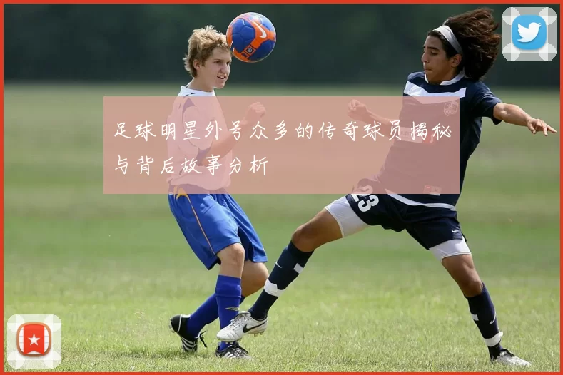 足球明星外号众多的传奇球员揭秘与背后故事分析