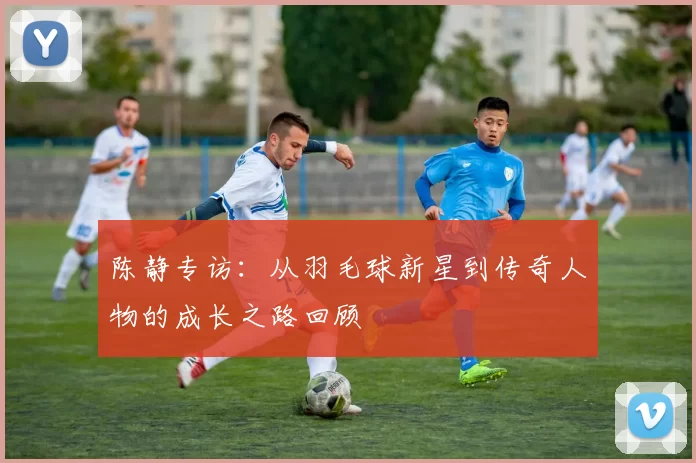 陈静专访：从羽毛球新星到传奇人物的成长之路回顾