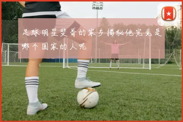 足球明星斐哥的家乡揭秘他究竟是哪个国家的人呢