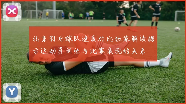 北京羽毛球队速度对比独家解读揭示运动员训练与比赛表现的关系