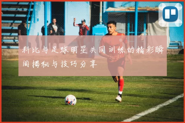科比与足球明星共同训练的精彩瞬间揭秘与技巧分享