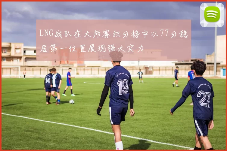 LNG战队在大师赛积分榜中以77分稳居第一位置展现强大实力