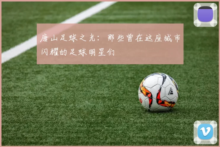 唐山足球之光：那些曾在这座城市闪耀的足球明星们