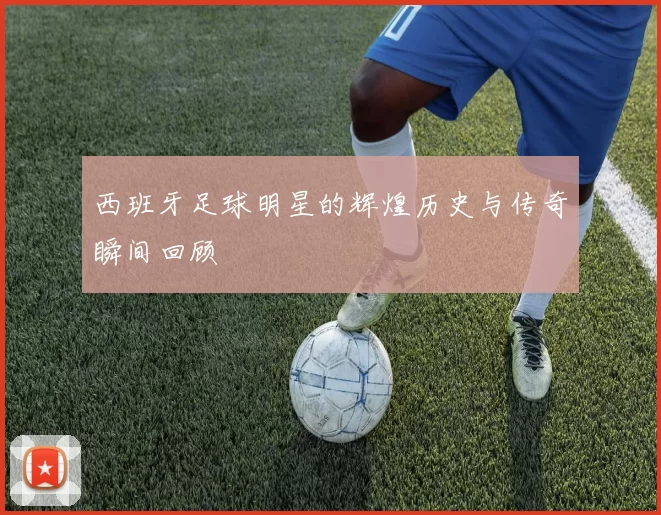 西班牙足球明星的辉煌历史与传奇瞬间回顾