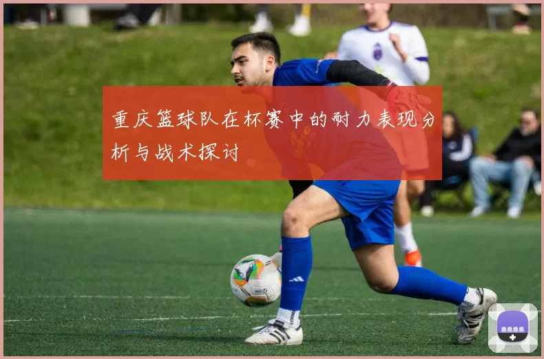 重庆篮球队在杯赛中的耐力表现分析与战术探讨