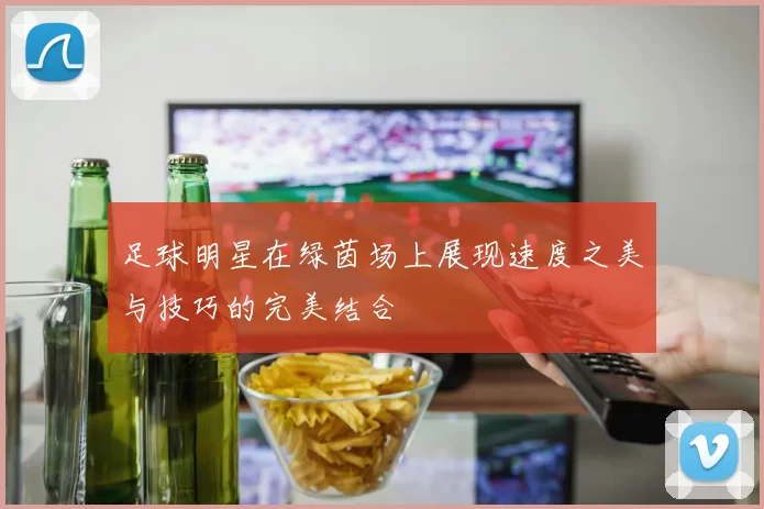 足球明星在绿茵场上展现速度之美与技巧的完美结合