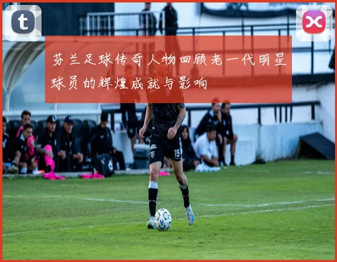 芬兰足球传奇人物回顾老一代明星球员的辉煌成就与影响