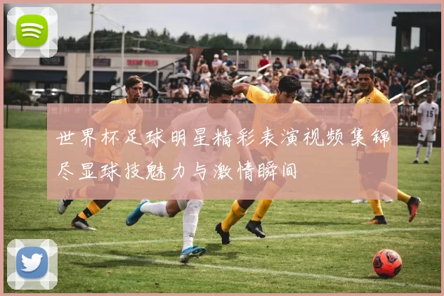 世界杯足球明星精彩表演视频集锦尽显球技魅力与激情瞬间