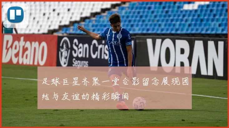 足球巨星齐聚一堂合影留念展现团结与友谊的精彩瞬间