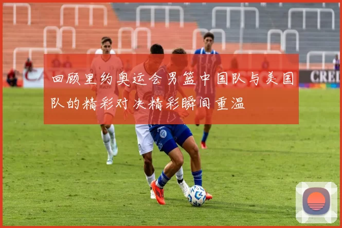 回顾里约奥运会男篮中国队与美国队的精彩对决精彩瞬间重温
