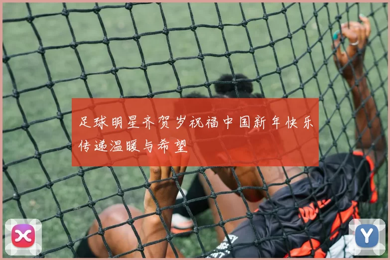 足球明星齐贺岁祝福中国新年快乐传递温暖与希望