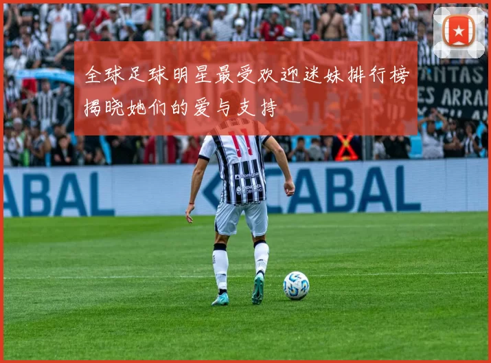 全球足球明星最受欢迎迷妹排行榜揭晓她们的爱与支持