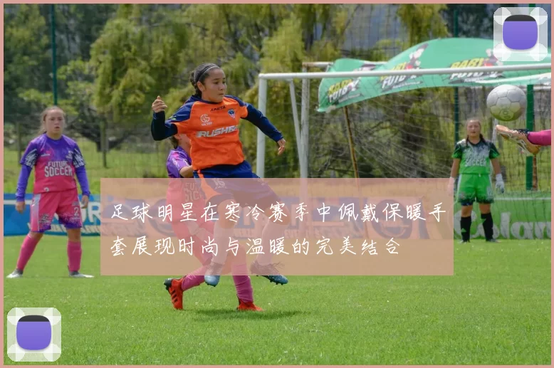 足球明星在寒冷赛季中佩戴保暖手套展现时尚与温暖的完美结合