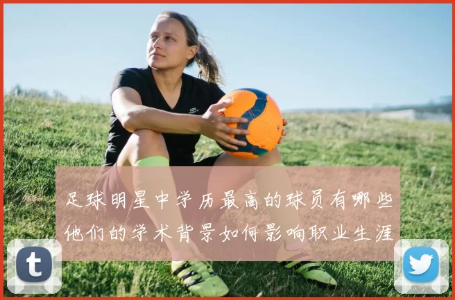 足球明星中学历最高的球员有哪些他们的学术背景如何影响职业生涯