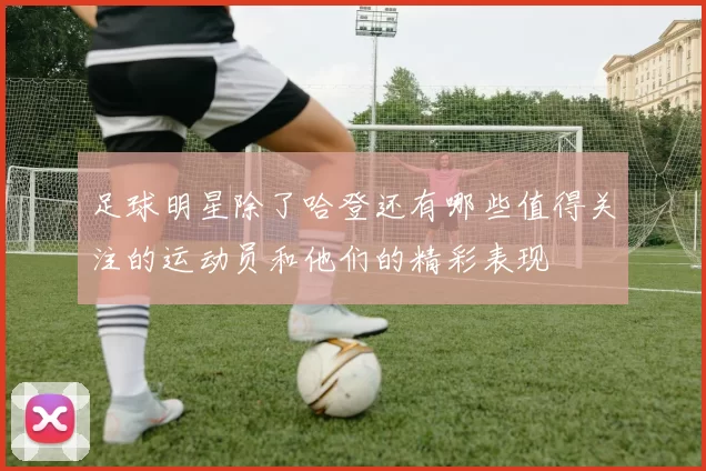 足球明星除了哈登还有哪些值得关注的运动员和他们的精彩表现