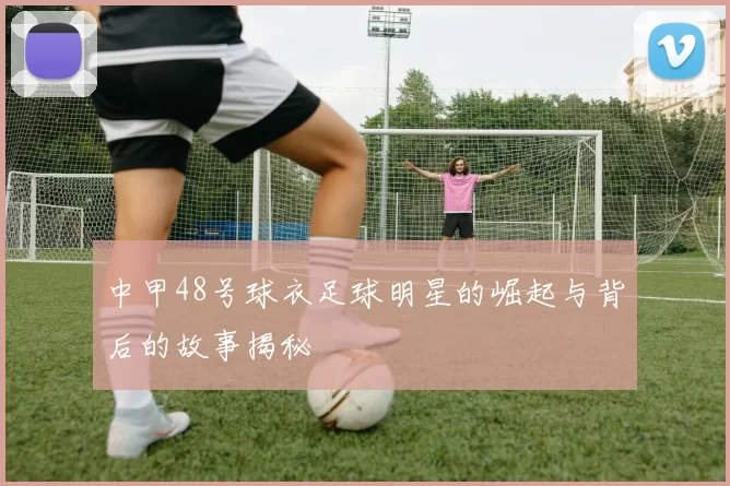 中甲48号球衣足球明星的崛起与背后的故事揭秘