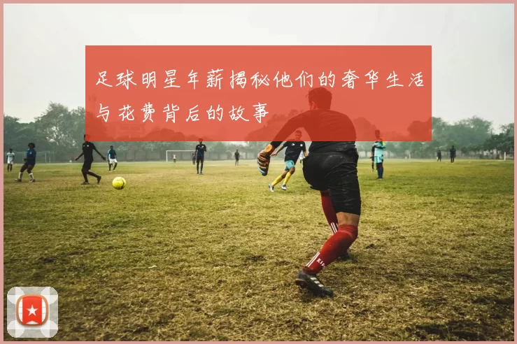 足球明星年薪揭秘他们的奢华生活与花费背后的故事