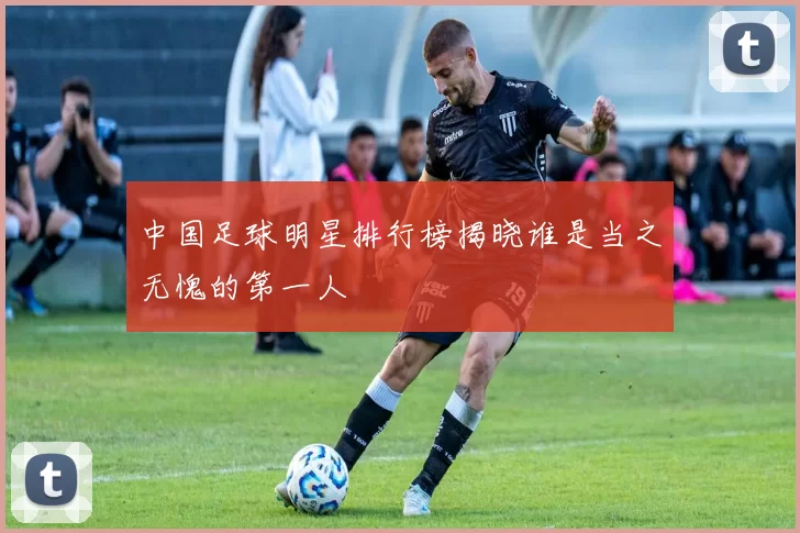 中国足球明星排行榜揭晓谁是当之无愧的第一人