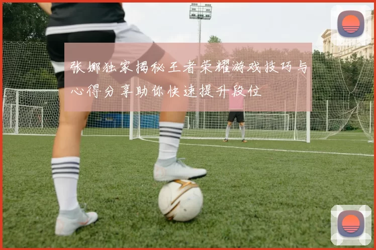 张娜独家揭秘王者荣耀游戏技巧与心得分享助你快速提升段位