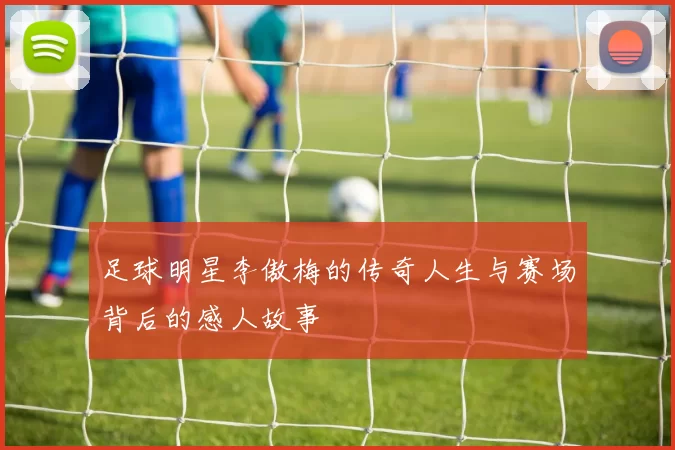 足球明星李傲梅的传奇人生与赛场背后的感人故事