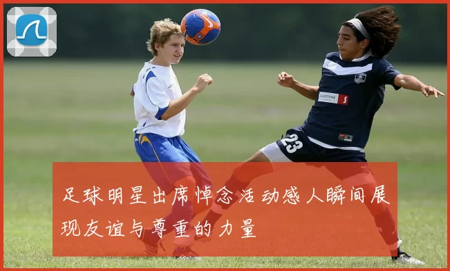 足球明星出席悼念活动感人瞬间展现友谊与尊重的力量
