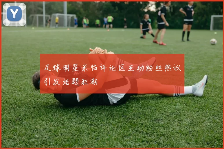 足球明星亲临评论区互动粉丝热议引发话题狂潮