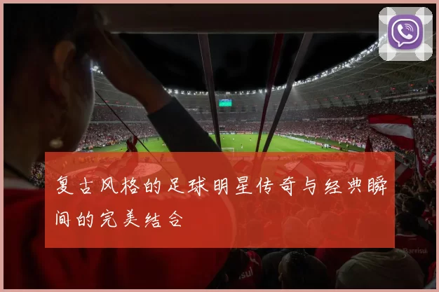 复古风格的足球明星传奇与经典瞬间的完美结合