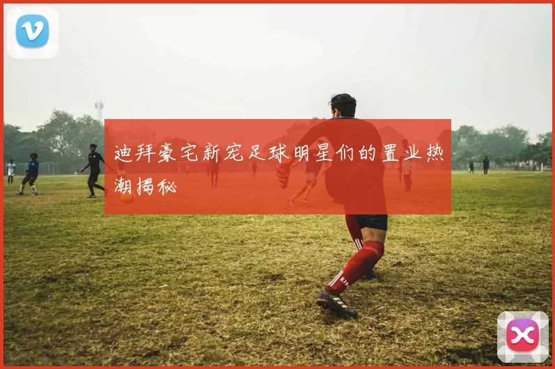 迪拜豪宅新宠足球明星们的置业热潮揭秘