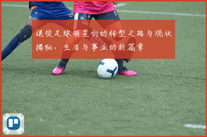 退役足球明星们的转型之路与现状揭秘，生活与事业的新篇章