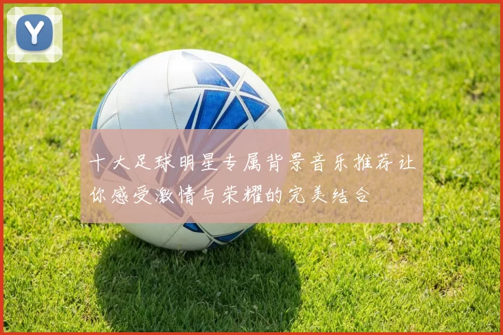 十大足球明星专属背景音乐推荐让你感受激情与荣耀的完美结合