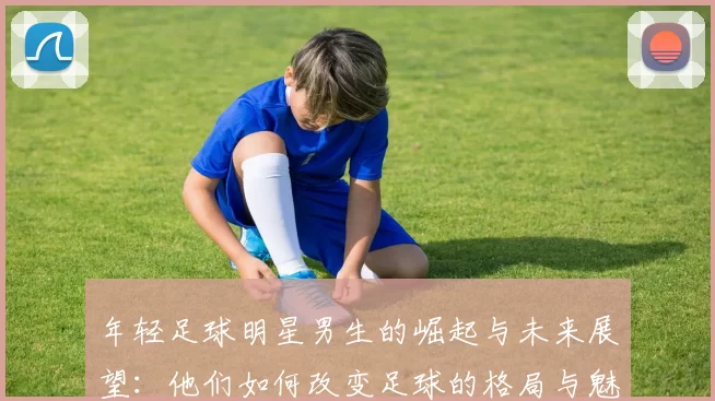 年轻足球明星男生的崛起与未来展望：他们如何改变足球的格局与魅力