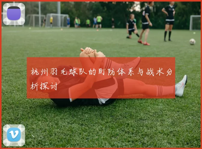 杭州羽毛球队的盯防体系与战术分析探讨