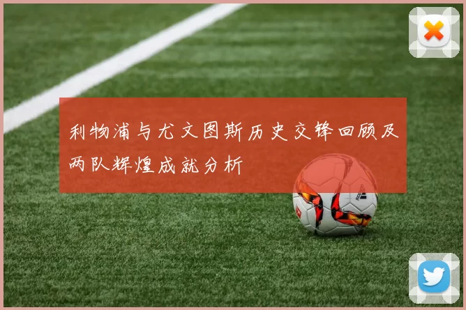 利物浦与尤文图斯历史交锋回顾及两队辉煌成就分析