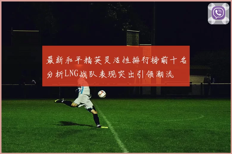 最新和平精英灵活性排行榜前十名分析LNG战队表现突出引领潮流