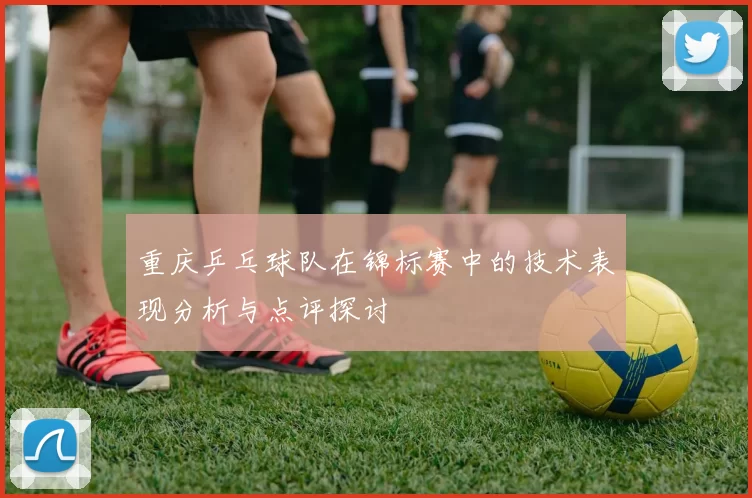 重庆乒乓球队在锦标赛中的技术表现分析与点评探讨