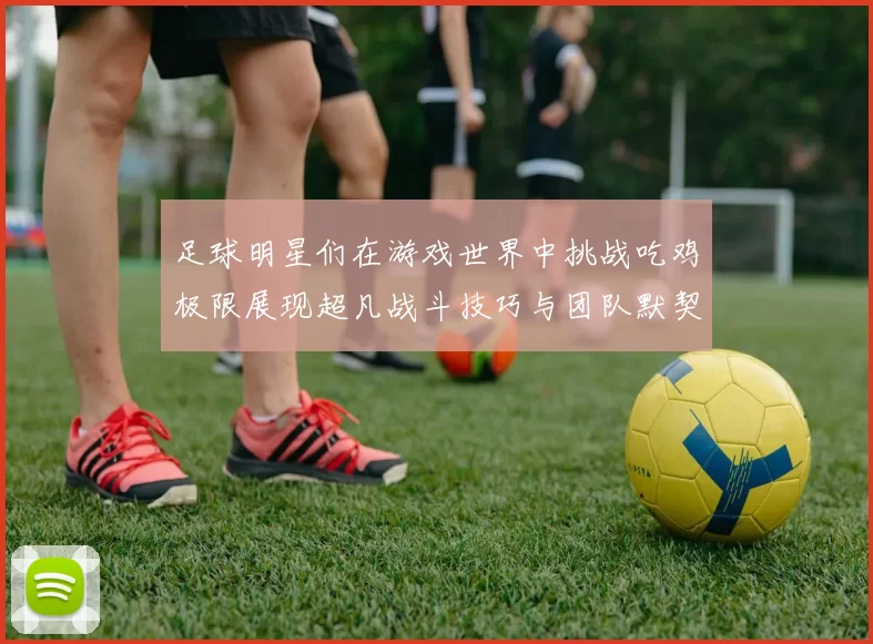 足球明星们在游戏世界中挑战吃鸡极限展现超凡战斗技巧与团队默契