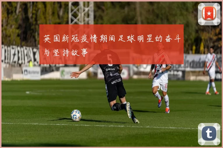 英国新冠疫情期间足球明星的奋斗与坚持故事