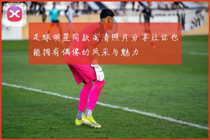 足球明星同款高清照片分享让你也能拥有偶像的风采与魅力