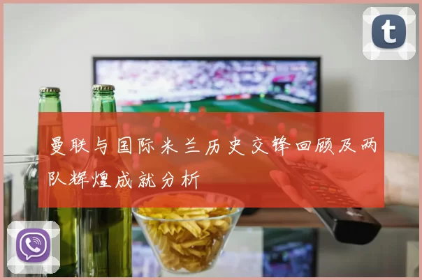 曼联与国际米兰历史交锋回顾及两队辉煌成就分析