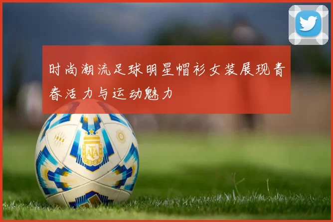 时尚潮流足球明星帽衫女装展现青春活力与运动魅力