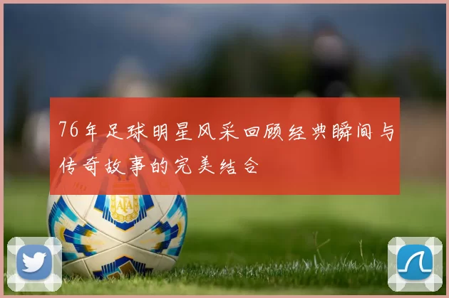 76年足球明星风采回顾经典瞬间与传奇故事的完美结合